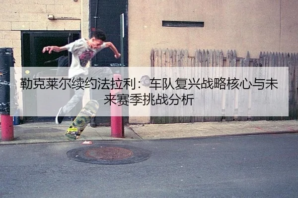 勒克莱尔续约法拉利：车队复兴战略核心与未来赛季挑战分析